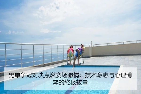 男单争冠对决点燃赛场激情：技术意志与心理博弈的终极较量