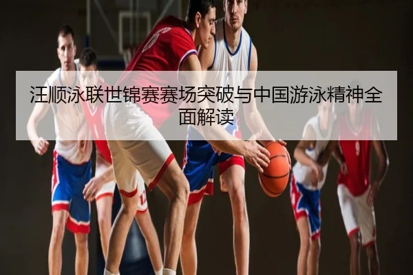 汪顺泳联世锦赛赛场突破与中国游泳精神全面解读