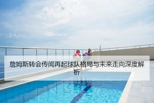 詹姆斯转会传闻再起球队格局与未来走向深度解析