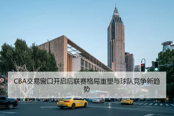 CBA交易窗口开启后联赛格局重塑与球队竞争新趋势