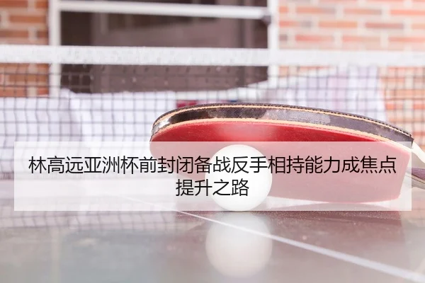 林高远亚洲杯前封闭备战反手相持能力成焦点提升之路