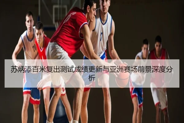 苏炳添百米复出测试成绩更新与亚洲赛场前景深度分析