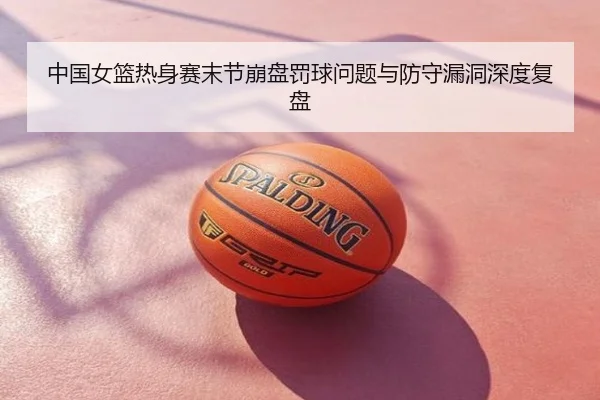 中国女篮热身赛末节崩盘罚球问题与防守漏洞深度复盘