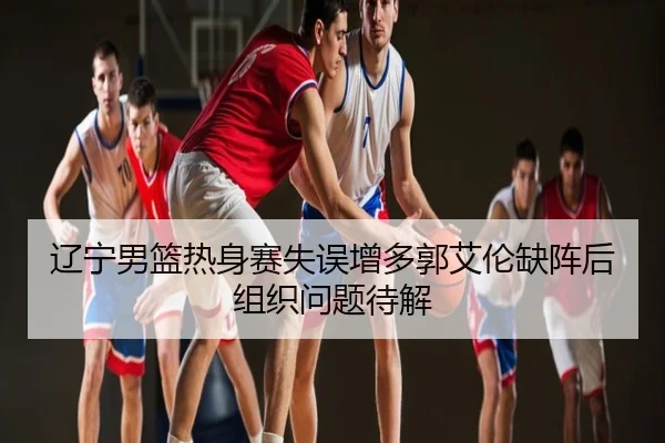辽宁男篮热身赛失误增多郭艾伦缺阵后组织问题待解