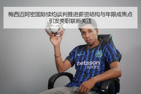 梅西迈阿密国际续约谈判推进薪资结构与年限成焦点引发美职联新关注