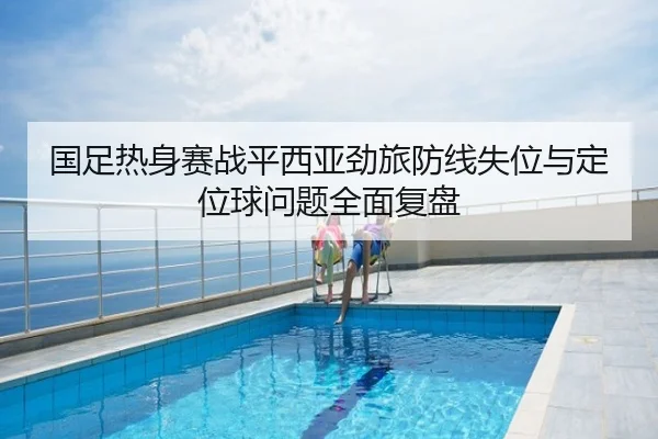 国足热身赛战平西亚劲旅防线失位与定位球问题全面复盘