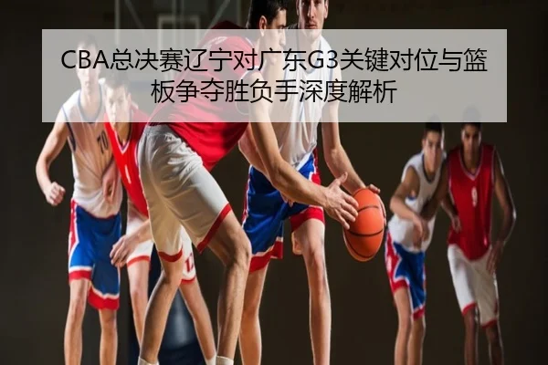 CBA总决赛辽宁对广东G3关键对位与篮板争夺胜负手深度解析