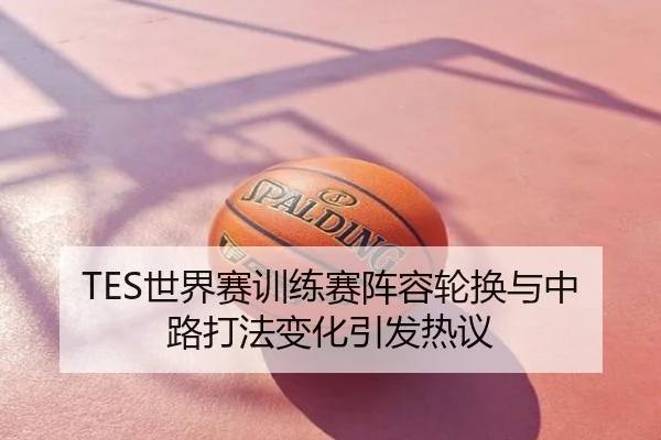 TES世界赛训练赛阵容轮换与中路打法变化引发热议