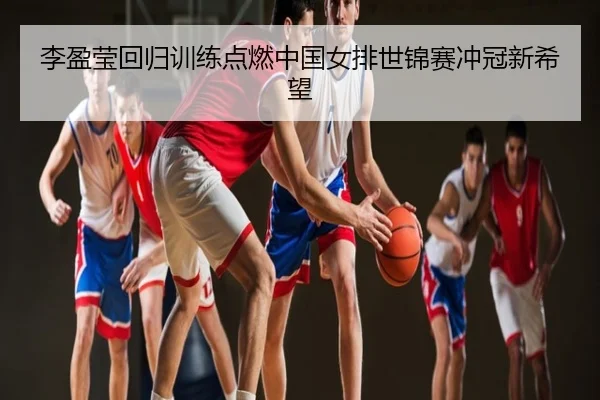 李盈莹回归训练点燃中国女排世锦赛冲冠新希望