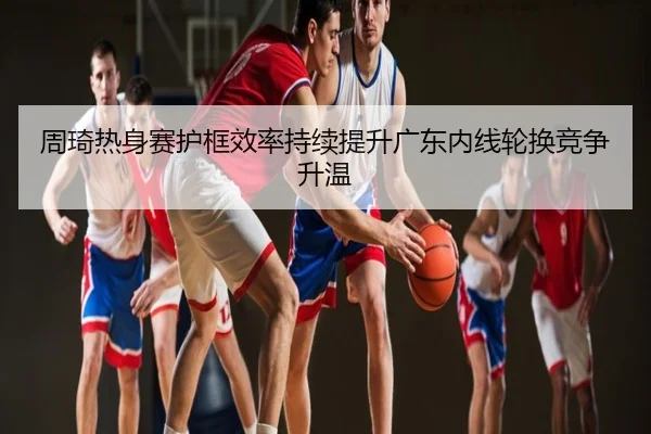 周琦热身赛护框效率持续提升广东内线轮换竞争升温